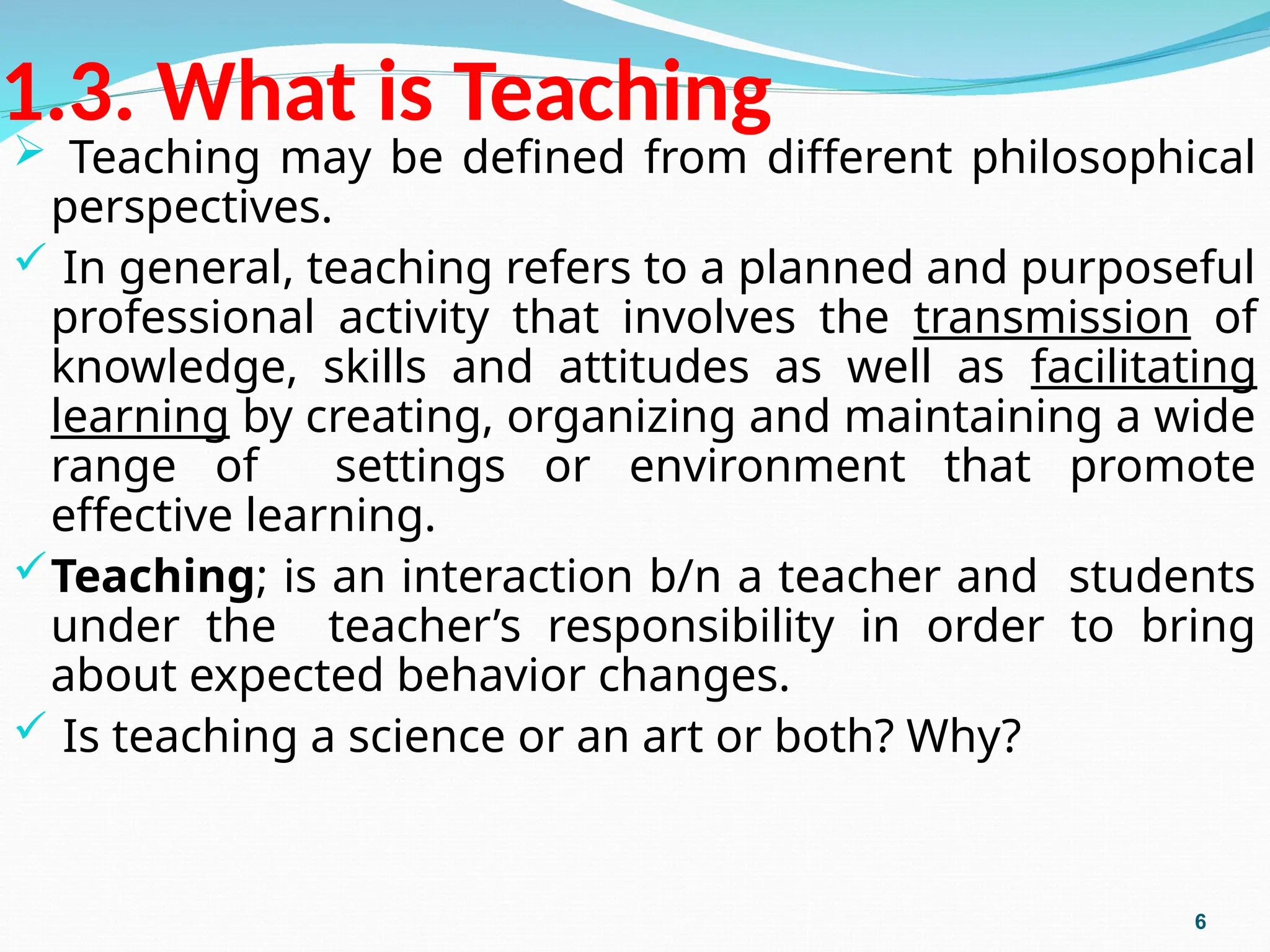 1.3. What is Teaching
 Teaching may be defined from different philosophical
perspectives.
 In general, teaching refers to a planned and purposeful
professional activity that involves the transmission of
knowledge, skills and attitudes as well as facilitating
learning by creating, organizing and maintaining a wide
range of settings or environment that promote
effective learning.
Teaching; is an interaction b/n a teacher and students
under the teacher’s responsibility in order to bring
about expected behavior changes.
 Is teaching a science or an art or both? Why?
6
 