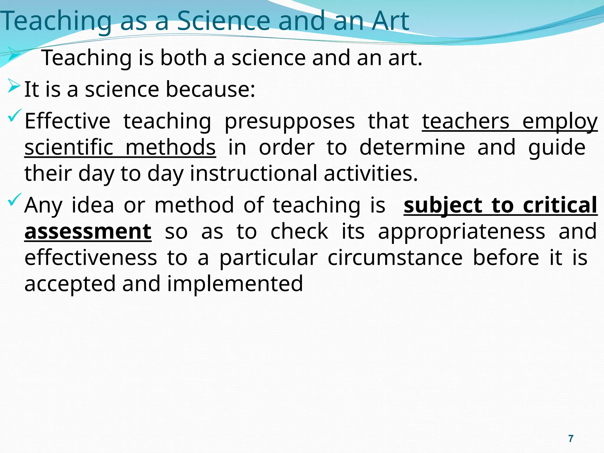 Teaching as a Science and an Art
 Teaching is both a science and an art.
It is a science because:
Effective teaching presupposes that teachers employ
scientific methods in order to determine and guide
their day to day instructional activities.
Any idea or method of teaching is subject to critical
assessment so as to check its appropriateness and
effectiveness to a particular circumstance before it is
accepted and implemented
7
 