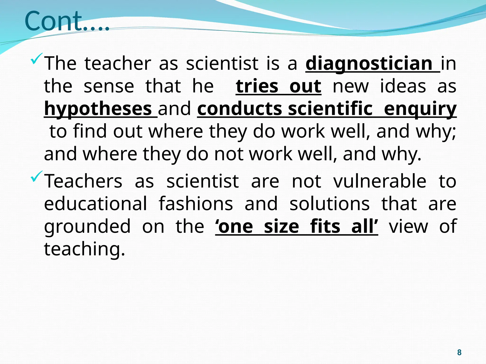 Cont….
The teacher as scientist is a diagnostician in
the sense that he tries out new ideas as
hypotheses and conducts scientific enquiry
to find out where they do work well, and why;
and where they do not work well, and why.
Teachers as scientist are not vulnerable to
educational fashions and solutions that are
grounded on the ‘one size fits all’ view of
teaching.
8
 