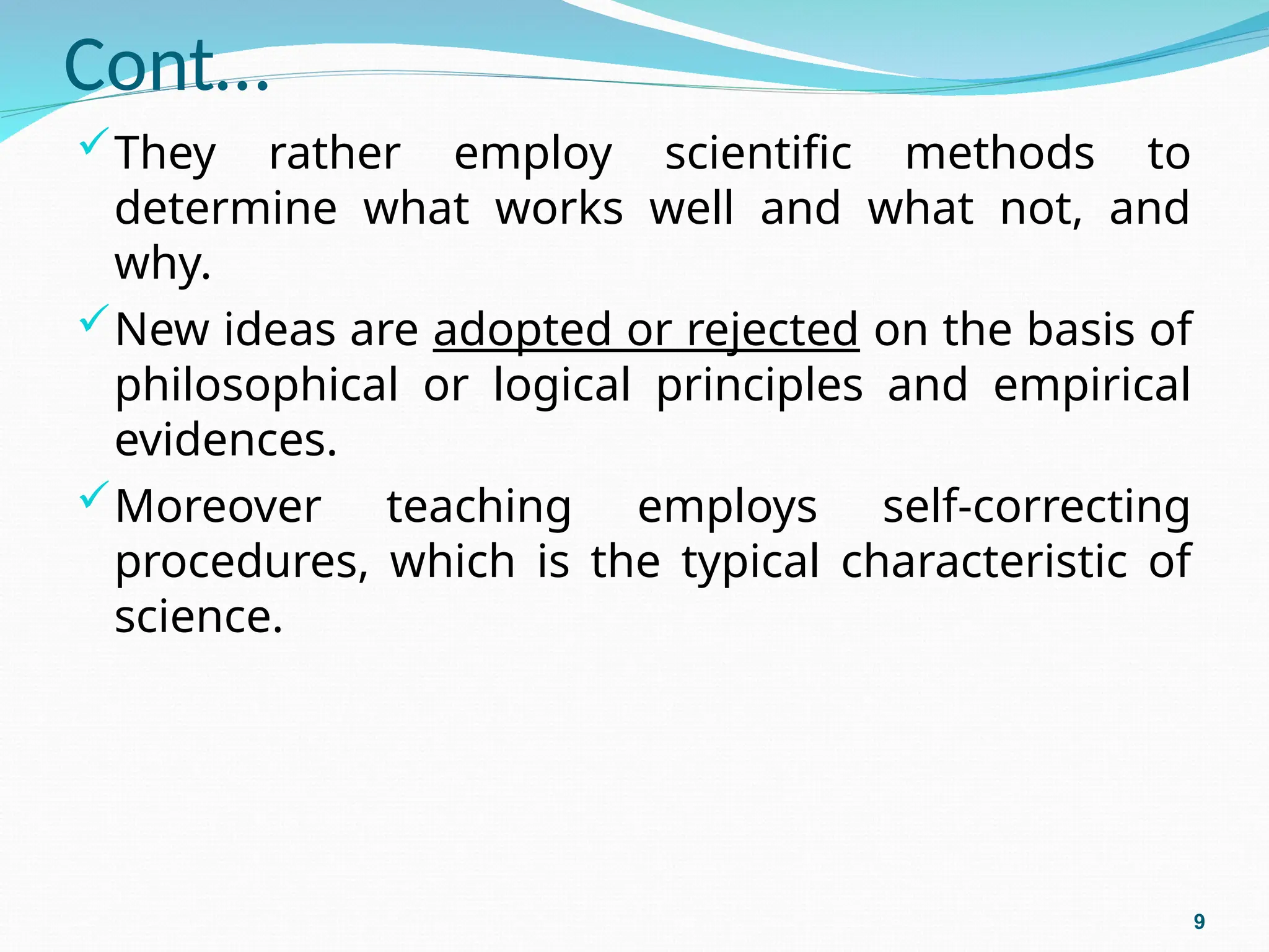 Cont…
They rather employ scientific methods to
determine what works well and what not, and
why.
New ideas are adopted or rejected on the basis of
philosophical or logical principles and empirical
evidences.
Moreover teaching employs self-correcting
procedures, which is the typical characteristic of
science.
9
 
