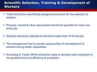 Scientific Selection, Training & Development of
Workers
 There should be scientifically designed procedure for the selection of
workers.
 Physical, mental & other requirement should be specified for each and
every job.
 Workers should be selected & trained to make them fit for the job.
 The management has to provide opportunities for development of
workers having better capabilities.
 According to Taylor efforts should be made to develop each employee to
his greatest level and efficiency & prosperity.
 