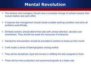 Mental Revolution
 The workers and managers should have a complete change of outlook towards their
mutual relation and work effort.
 It requires that management should create suitable working condition and solve all
problems scientifically.
 Similarly workers should attend their jobs with utmost attention, devotion and
carefulness. They should not waste the resources of enterprise.
 Handsome remuneration should be provided to workers to boost up their moral.
 It will create a sense of belongingness among worker.
 They will be disciplined, loyal and sincere in fulfilling the task assigned to them.
 There will be more production and economical growth at a faster rate
 