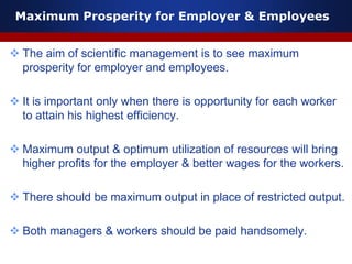 Maximum Prosperity for Employer & Employees
 The aim of scientific management is to see maximum
prosperity for employer and employees.
 It is important only when there is opportunity for each worker
to attain his highest efficiency.
 Maximum output & optimum utilization of resources will bring
higher profits for the employer & better wages for the workers.
 There should be maximum output in place of restricted output.
 Both managers & workers should be paid handsomely.
 