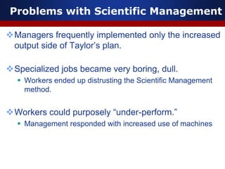 Problems with Scientific Management
Managers frequently implemented only the increased
output side of Taylor’s plan.
Specialized jobs became very boring, dull.
 Workers ended up distrusting the Scientific Management
method.
Workers could purposely “under-perform.”
 Management responded with increased use of machines
 