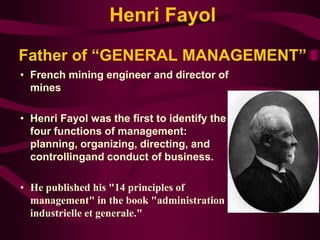 Henri Fayol
Father of “GENERAL MANAGEMENT”
• French mining engineer and director of
mines
• Henri Fayol was the first to identify the
four functions of management:
planning, organizing, directing, and
controllingand conduct of business.
• He published his "14 principles of
management" in the book "administration
industrielle et generale."
 