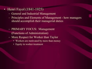 • Henri Fayol (1841-1925)
– General and Industrial Management
– Principles and Elements of Management - how managers
should accomplish their managerial duties
– PRIMARY FOCUS: Management
(Functions of Administration)
– More Respect for Worker than Taylor
• Workers are motivated by more than money
• Equity in worker treatment
 