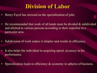 Division of Labor
• Henry Fayol has stressed on the specialization of jobs.
• He recommended that work of all kinds must be divided & subdivided
and allotted to various persons according to their expertise in a
particular area.
• Subdivision of work makes it simpler and results in efficiency.
• It also helps the individual in acquiring speed, accuracy in his
performance.
• Specialization leads to efficiency & economy in spheres of business.
 