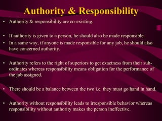 Authority & Responsibility
• Authority & responsibility are co-existing.
• If authority is given to a person, he should also be made responsible.
• In a same way, if anyone is made responsible for any job, he should also
have concerned authority.
• Authority refers to the right of superiors to get exactness from their sub-
ordinates whereas responsibility means obligation for the performance of
the job assigned.
• There should be a balance between the two i.e. they must go hand in hand.
• Authority without responsibility leads to irresponsible behavior whereas
responsibility without authority makes the person ineffective.
 