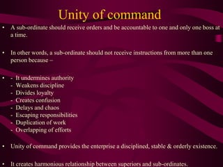 Unity of command
• A sub-ordinate should receive orders and be accountable to one and only one boss at
a time.
• In other words, a sub-ordinate should not receive instructions from more than one
person because –
• - It undermines authority
- Weakens discipline
- Divides loyalty
- Creates confusion
- Delays and chaos
- Escaping responsibilities
- Duplication of work
- Overlapping of efforts
• Unity of command provides the enterprise a disciplined, stable & orderly existence.
• It creates harmonious relationship between superiors and sub-ordinates.
 