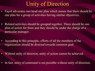 Unity of Direction
• Fayol advocates one head one plan which means that there should be
one plan for a group of activities having similar objectives.
• Related activities should be grouped together. There should be one
plan of action for them and they should be under the charge of a
particular manager.
• According to this principle, efforts of all the members of the
organization should be directed towards common goal.
• Without unity of direction, unity of action cannot be achieved.
• In fact, unity of command is not possible without unity of direction.
 
