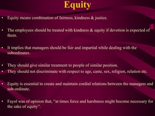 Equity
• Equity means combination of fairness, kindness & justice.
• The employees should be treated with kindness & equity if devotion is expected of
them.
• It implies that managers should be fair and impartial while dealing with the
subordinates.
• They should give similar treatment to people of similar position.
• They should not discriminate with respect to age, caste, sex, religion, relation etc.
• Equity is essential to create and maintain cordial relations between the managers and
sub-ordinate.
• Fayol was of opinion that, “at times force and harshness might become necessary for
the sake of equity”.
 