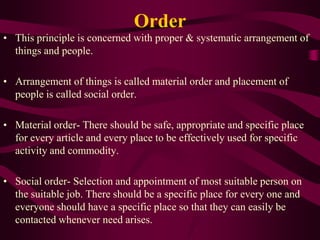 Order
• This principle is concerned with proper & systematic arrangement of
things and people.
• Arrangement of things is called material order and placement of
people is called social order.
• Material order- There should be safe, appropriate and specific place
for every article and every place to be effectively used for specific
activity and commodity.
• Social order- Selection and appointment of most suitable person on
the suitable job. There should be a specific place for every one and
everyone should have a specific place so that they can easily be
contacted whenever need arises.
 