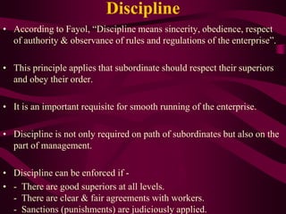 Discipline
• According to Fayol, “Discipline means sincerity, obedience, respect
of authority & observance of rules and regulations of the enterprise”.
• This principle applies that subordinate should respect their superiors
and obey their order.
• It is an important requisite for smooth running of the enterprise.
• Discipline is not only required on path of subordinates but also on the
part of management.
• Discipline can be enforced if -
• - There are good superiors at all levels.
- There are clear & fair agreements with workers.
- Sanctions (punishments) are judiciously applied.
 