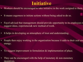 Initiative
• Workers should be encouraged to take initiative in the work assigned to them.
• It means eagerness to initiate actions without being asked to do so.
• Fayol advised that management should provide opportunity to its employees to
suggest ideas, experiences& new method of work.
• It helps in developing an atmosphere of trust and understanding.
• People then enjoy working in the organization because it adds to their zeal and
energy.
• To suggest improvement in formulation & implementation of place.
• They can be encouraged with the help of monetary & non-monetary
incentives.
 
