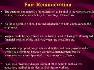 Fair Remuneration
• The quantum and method of remuneration to be paid to the workers should
be fair, reasonable, satisfactory & rewarding of the efforts.
• As far as possible it should accord satisfaction to both employer and the
employees.
• Wages should be determined on the basis of cost of living, work assigned,
financial position of the business, wage rate prevailing etc.
• Logical & appropriate wage rates and methods of their payment reduce
tension & differences between workers & management creates
harmonious relationship and pleasing atmosphere of work.
• Fayol also recommended provision of other benefits such as free
education, medical & residential facilities to workers.
 