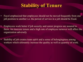 Stability of Tenure
• Fayol emphasized that employees should not be moved frequently from one
job position to another i.e. the period of service in a job should be fixed.
• Employees work better if job security and career progress are assured to
them. An insecure tenure and a high rate of employee turnover will affect the
organization adversely
• Stability of job creates team spirit and a sense of belongingness among
workers which ultimately increase the quality as well as quantity of work.
 
