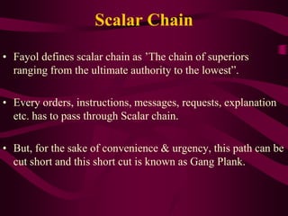 Scalar Chain
• Fayol defines scalar chain as ’The chain of superiors
ranging from the ultimate authority to the lowest”.
• Every orders, instructions, messages, requests, explanation
etc. has to pass through Scalar chain.
• But, for the sake of convenience & urgency, this path can be
cut short and this short cut is known as Gang Plank.
 