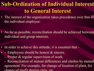 Sub-Ordination of Individual Interest
to General Interest
• The interest of the organization takes precedence over that of
the individual employee.
• As far as possible, reconciliation should be achieved between
individual and group interests.
• In order to achieve this attitude, it is essential that -
• - Employees should be honest & sincere.
- Proper & regular supervision of work.
- Reconciliation of mutual differences and clashes by mutual
agreement. For example, for change of location of plant, for
 