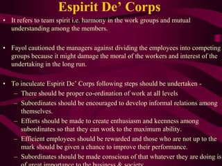 Espirit De’ Corps
• It refers to team spirit i.e. harmony in the work groups and mutual
understanding among the members.
• Fayol cautioned the managers against dividing the employees into competing
groups because it might damage the moral of the workers and interest of the
undertaking in the long run.
• To inculcate Espirit De’ Corps following steps should be undertaken -
– There should be proper co-ordination of work at all levels
– Subordinates should be encouraged to develop informal relations among
themselves.
– Efforts should be made to create enthusiasm and keenness among
subordinates so that they can work to the maximum ability.
– Efficient employees should be rewarded and those who are not up to the
mark should be given a chance to improve their performance.
– Subordinates should be made conscious of that whatever they are doing is
 