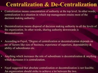 Centralization & De-Centralization
• Centralization means concentration of authority at the top level. In other words,
centralization is a situation in which top management retains most of the
decision making authority.
• Decentralization means disposal of decision making authority to all the levels of
the organization. In other words, sharing authority downwards is
decentralization.
• According to Fayol, “Degree of centralization or decentralization depends on
no. of factors like size of business, experience of superiors, dependability &
ability of subordinates etc.
• Anything which increases the role of subordinate is decentralization & anything
which decreases it is centralization.
• Fayol suggested that absolute centralization or decentralization is not feasible.
An organization should strike to achieve a lot between the two.
 