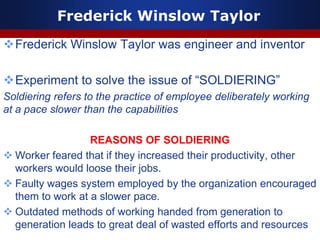 Frederick Winslow Taylor
Frederick Winslow Taylor was engineer and inventor
Experiment to solve the issue of “SOLDIERING”
Soldiering refers to the practice of employee deliberately working
at a pace slower than the capabilities
REASONS OF SOLDIERING
 Worker feared that if they increased their productivity, other
workers would loose their jobs.
 Faulty wages system employed by the organization encouraged
them to work at a slower pace.
 Outdated methods of working handed from generation to
generation leads to great deal of wasted efforts and resources
 