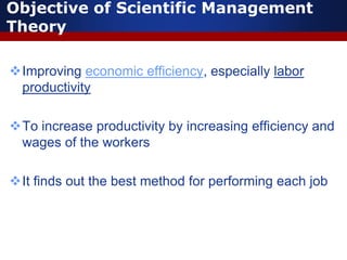 Objective of Scientific Management
Theory
Improving economic efficiency, especially labor
productivity
To increase productivity by increasing efficiency and
wages of the workers
It finds out the best method for performing each job
 