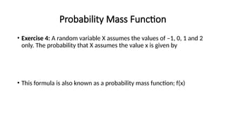 Probability Mass Function
• Exercise 4: A random variable X assumes the values of –1, 0, 1 and 2
only. The probability that X assumes the value x is given by
• This formula is also known as a probability mass function; f(x)
 