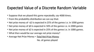 Expected Value of a Discrete Random Variable
• Suppose that we played this game repeatedly, say 4000 times.
• From the probability distribution we can say that:
• Net prize money of -$2 is expected in 25% of the games i.e. in 1000 games
• Net prize money of $0 is expected in 50% of the games i.e. in 2000 games
• Net prize money of $2 is expected in 25% of the games i.e. in 1000 games.
• What then would be our average net prize money?
• Average Net Prize Money = Total Net Prize Money
No. of games played
 