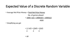Expected Value of a Discrete Random Variable
• Average Net Prize Money = Total Net Prize Money
No. of games played
= 1000 (-$2) + 2000($0) + 1000($2)
4000
• Simplifying we get
= 1 (-$2) + 2($0) + 1($2)
4 4 4
= $0
 