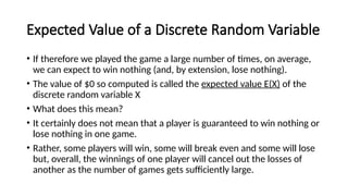 Expected Value of a Discrete Random Variable
• If therefore we played the game a large number of times, on average,
we can expect to win nothing (and, by extension, lose nothing).
• The value of $0 so computed is called the expected value E(X) of the
discrete random variable X
• What does this mean?
• It certainly does not mean that a player is guaranteed to win nothing or
lose nothing in one game.
• Rather, some players will win, some will break even and some will lose
but, overall, the winnings of one player will cancel out the losses of
another as the number of games gets sufficiently large.
 
