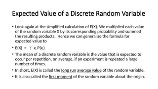 Expected Value of a Discrete Random Variable
• Look again at the simplified calculation of E(X). We multiplied each value
of the random variable X by its corresponding probability and summed
the resulting products. Hence we can generalize the formula for
expected value to
• E(X) =  xi P(xi)
• The mean of a discrete random variable is the value that is expected to
occur per repetition, on average, if an experiment is repeated a large
number of times.
• In short, E(X) is called the long run average value of the random variable.
• It is also called the first moment of the random variable about the origin.
 
