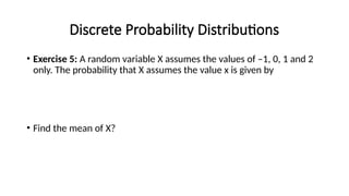 Discrete Probability Distributions
• Exercise 5: A random variable X assumes the values of –1, 0, 1 and 2
only. The probability that X assumes the value x is given by
• Find the mean of X?
 