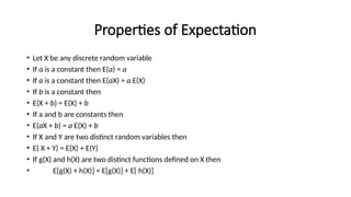 Properties of Expectation
• Let X be any discrete random variable
• If a is a constant then E(a) = a
• If a is a constant then E(aX) = a E(X)
• If b is a constant then
• E(X + b) = E(X) + b
• If a and b are constants then
• E(aX + b) = a E(X) + b
• If X and Y are two distinct random variables then
• E( X + Y) = E(X) + E(Y)
• If g(X) and h(X) are two distinct functions defined on X then
• E[g(X) + h(X)] = E[g(X)] + E[ h(X)]
 