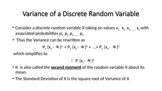 Variance of a Discrete Random Variable
• Consider a discrete random variable X taking on values x1 , x2 , x3 , …… xn with
associated probabilities p1 , p2 ,p3 , …… pn
• Thus the Variance can be rewritten as
P1 (x1 - )2
+ P2 (x2 - )2
+ …+ Pn (xn - )2
which simplifies to
 Pi (xi - )2
• It is also called the second moment of the random variable X about its
mean.
• The Standard Deviation of X is the square root of Variance of X
 