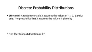 Discrete Probability Distributions
• Exercise 6: A random variable X assumes the values of –1, 0, 1 and 2
only. The probability that X assumes the value x is given by
• Find the standard deviation of X?
 