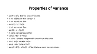 Properties of Variance
• Let X be any discrete random variable
• If a is a constant then Var(a) = 0
• If a is a constant then
• Var(aX) = a2
Var(X)
• If b is a constant then
• Var (X + b) = Var(X)
• If a and b are constants then
• Var(aX + b) = a2
Var(X)
• If X and Y are two independent random variables then
• Var(X + Y) = Var(X) + Var(Y)
• Var X – Y) = Var(X) + Var(Y)
• Var(aX + bY) = a2
Var(X) + b2
Var(Y) where a and b are constants
 