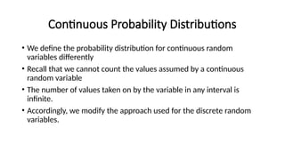 Continuous Probability Distributions
• We define the probability distribution for continuous random
variables differently
• Recall that we cannot count the values assumed by a continuous
random variable
• The number of values taken on by the variable in any interval is
infinite.
• Accordingly, we modify the approach used for the discrete random
variables.
 