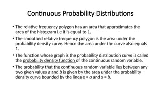 Continuous Probability Distributions
• The relative frequency polygon has an area that approximates the
area of the histogram i.e it is equal to 1.
• The smoothed relative frequency polygon is the area under the
probability density curve. Hence the area under the curve also equals
1.
• The function whose graph is the probability distribution curve is called
the probability density function of the continuous random variable.
• The probability that the continuous random variable lies between any
two given values a and b is given by the area under the probability
density curve bounded by the lines x = a and x = b.
 