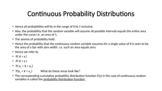 Continuous Probability Distributions
• Hence all probabilities will lie in the range of 0 to 1 inclusive.
• Also, the probability that the random variable will assume all possible intervals equals the entire area
under the curve i.e. an area of 1.
• The axioms of probability hold.
• Hence the probability that the continuous random variable assumes for a single value of X is seen to be
the area of a bar with zero width. i.e. such an area equals zero.
• Hence we refer to
• P( X < x )
• P( X > x )
• P( x1 < X < x2 )
• P(x1 > X > x2 ) What do these areas look like?
• The corresponding cumulative probability distribution function F(x) in the case of continuous random
variables is called the probability distribution function.
 