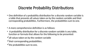 Discrete Probability Distributions
• One definition of a probability distribution for a discrete random variable is
a table that presents all values taken on by the random variable and their
corresponding probabilities. Furthermore, the probabilities sum to one.
• A more comprehensive definition is as follows:
• A probability distribution for a discrete random variable is any table,
function or formula that allows for the following to be presented:
all values taken on by the random variable
their corresponding probabilities.
the probabilities sum to one.
 