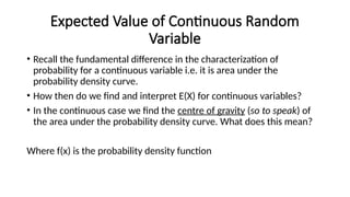 Expected Value of Continuous Random
Variable
• Recall the fundamental difference in the characterization of
probability for a continuous variable i.e. it is area under the
probability density curve.
• How then do we find and interpret E(X) for continuous variables?
• In the continuous case we find the centre of gravity (so to speak) of
the area under the probability density curve. What does this mean?
Where f(x) is the probability density function
 