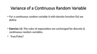 Variance of a Continuous Random Variable
• For a continuous random variable X with density function f(x) we
define
• Exercise 11: The rules of expectation are unchanged for discrete &
continuous random variables.
• True/False?
 