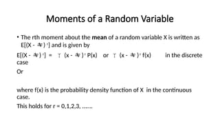 Moments of a Random Variable
• The rth moment about the mean of a random variable X is written as
E[(X - ) r
] and is given by
E[(X - ) r
] =  (x -  )r
P(x) or  (x -  )r
f(x) in the discrete
case
Or
where f(x) is the probability density function of X in the continuous
case.
This holds for r = 0,1,2,3, …….
 