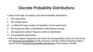 Discrete Probability Distributions
• Steps in the logic of creating a Discrete Probability Distribution:
i. the experiment
ii. the sample space
iii. a sufficiently large number of repetitions of the experiment
iv. the frequency table or distribution of the dataset created
v. the equivalent relative frequency table or distribution
vi. the probability distribution.
• When the relative frequencies are known for the population, these are seen to be
the theoretical probabilities of the outcomes. And the relative frequency table is
seen to be the theoretical probability distribution of the random variable.
 