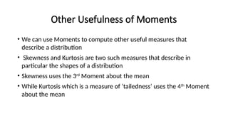 Other Usefulness of Moments
• We can use Moments to compute other useful measures that
describe a distribution
• Skewness and Kurtosis are two such measures that describe in
particular the shapes of a distribution
• Skewness uses the 3rd
Moment about the mean
• While Kurtosis which is a measure of ‘tailedness’ uses the 4th
Moment
about the mean
 