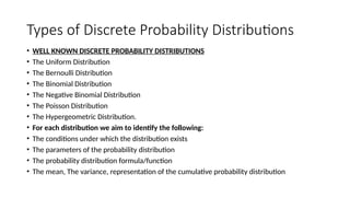 Types of Discrete Probability Distributions
• WELL KNOWN DISCRETE PROBABILITY DISTRIBUTIONS
• The Uniform Distribution
• The Bernoulli Distribution
• The Binomial Distribution
• The Negative Binomial Distribution
• The Poisson Distribution
• The Hypergeometric Distribution.
• For each distribution we aim to identify the following:
• The conditions under which the distribution exists
• The parameters of the probability distribution
• The probability distribution formula/function
• The mean, The variance, representation of the cumulative probability distribution
 