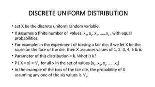 DISCRETE UNIFORM DISTRIBUTION
• Let X be the discrete uniform random variable.
• X assumes a finite number of values, x1, x2, x3, ……xk , with equal
probabilities.
• For example: in the experiment of tossing a fair die; if we let X be the
score on the face of the die, then X assumes values of 1, 2, 3, 4, 5 & 6.
• Parameter of this distribution = k. What is k?
• P ( X = x) = 1
/k for all x in the set of values [x1, x2, x3, ……xk]
• In the example of the toss of the fair die, the probability of X
assuming any one of the six values is 1
/6.
 