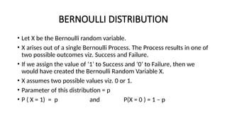 BERNOULLI DISTRIBUTION
• Let X be the Bernoulli random variable.
• X arises out of a single Bernoulli Process. The Process results in one of
two possible outcomes viz. Success and Failure.
• If we assign the value of ‘1’ to Success and ‘0’ to Failure, then we
would have created the Bernoulli Random Variable X.
• X assumes two possible values viz. 0 or 1.
• Parameter of this distribution = p
• P ( X = 1) = p and P(X = 0 ) = 1 – p
 