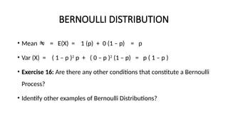 BERNOULLI DISTRIBUTION
• Mean  = E(X) = 1 (p) + 0 (1 – p) = p
• Var (X) = ( 1 – p )2
p + ( 0 – p )2
(1 – p) = p ( 1 – p )
• Exercise 16: Are there any other conditions that constitute a Bernoulli
Process?
• Identify other examples of Bernoulli Distributions?
 