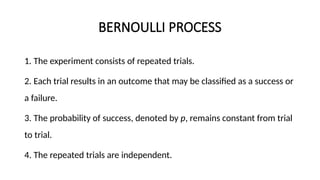 BERNOULLI PROCESS
1. The experiment consists of repeated trials.
2. Each trial results in an outcome that may be classified as a success or
a failure.
3. The probability of success, denoted by p, remains constant from trial
to trial.
4. The repeated trials are independent.
 